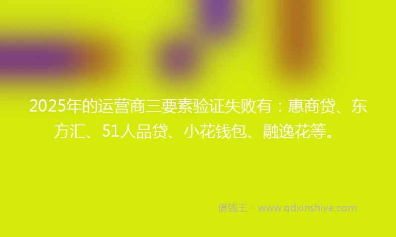 2025年的运营商三要素验证失败有：惠商贷、东方汇、51人品贷、小花钱包、融逸花等。