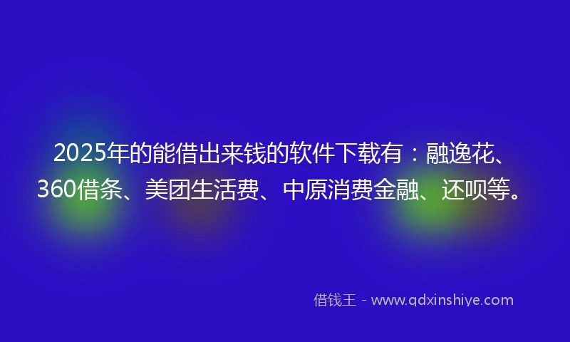 2025年的能借出来钱的软件下载有：融逸花、360借条、美团生活费、中原消费金融、还呗等。