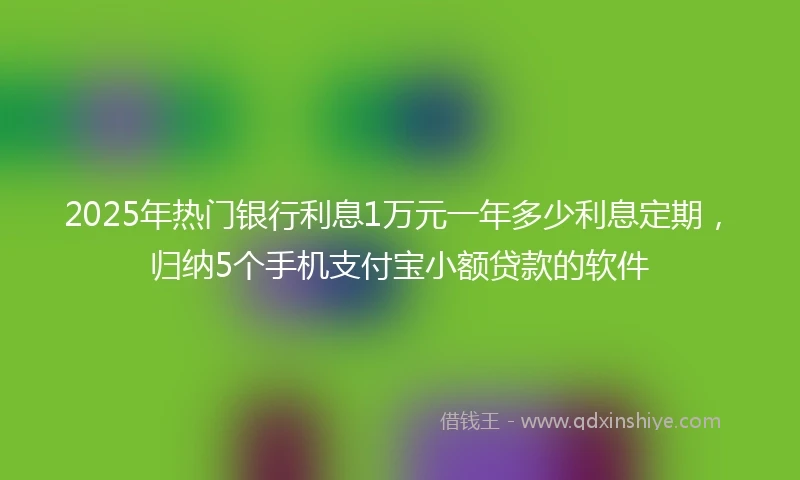 2025年热门银行利息1万元一年多少利息定期，归纳5个手机支付宝小额贷款的软件