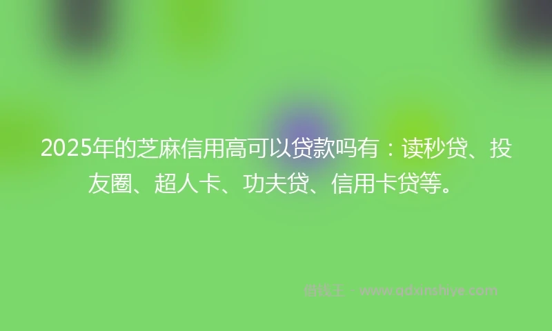 2025年的芝麻信用高可以贷款吗有：读秒贷、投友圈、超人卡、功夫贷、信用卡贷等。