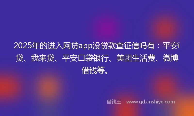 2025年的进入网贷app没贷款查征信吗有：平安i贷、我来贷、平安口袋银行、美团生活费、微博借钱等。
