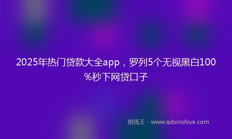 2025年热门贷款大全app，罗列5个无视黑白100%秒下网贷口子