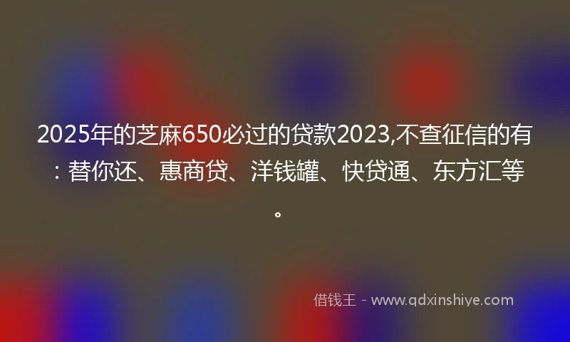 2025年的芝麻650必过的贷款2023,不查征信的有：替你还、惠商贷、洋钱罐、快贷通、东方汇等。