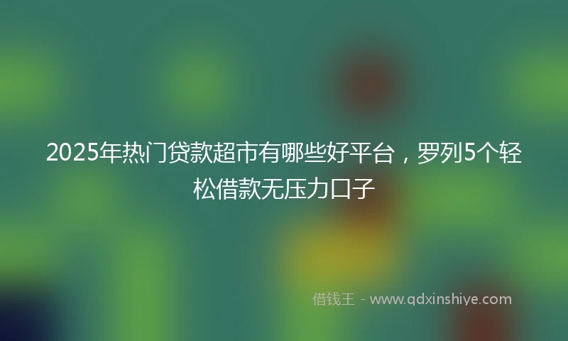 2025年热门贷款超市有哪些好平台，罗列5个轻松借款无压力口子