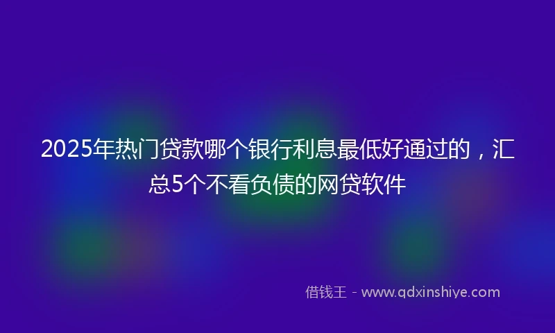 2025年热门贷款哪个银行利息最低好通过的，汇总5个不看负债的网贷软件