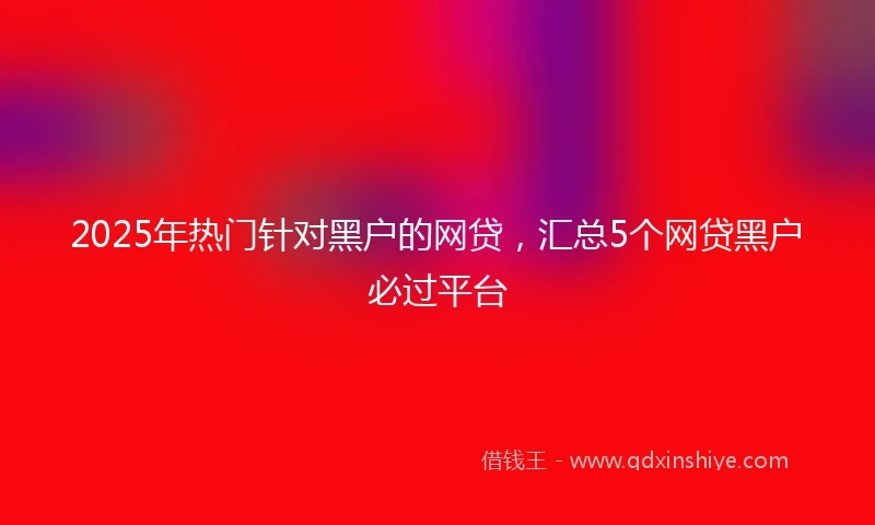 2025年热门针对黑户的网贷，汇总5个网贷黑户必过平台