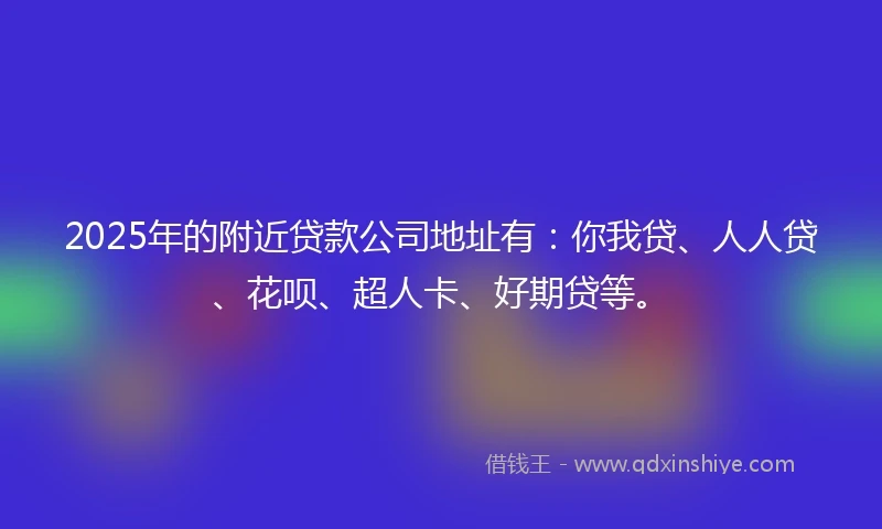 2025年的附近贷款公司地址有：你我贷、人人贷、花呗、超人卡、好期贷等。