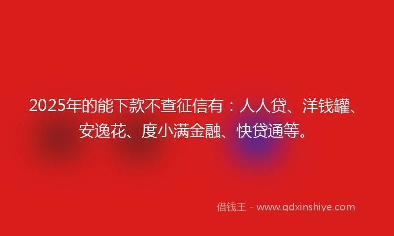 2025年的能下款不查征信有：人人贷、洋钱罐、安逸花、度小满金融、快贷通等。