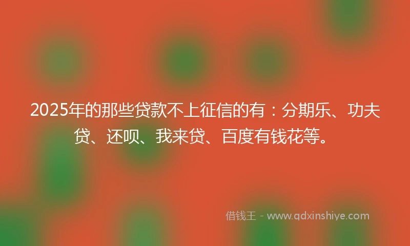 2025年的那些贷款不上征信的有：分期乐、功夫贷、还呗、我来贷、百度有钱花等。