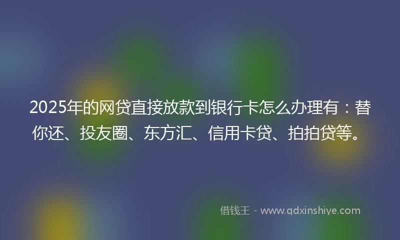 2025年的网贷直接放款到银行卡怎么办理有：替你还、投友圈、东方汇、信用卡贷、拍拍贷等。