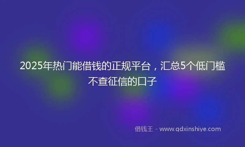 2025年热门能借钱的正规平台，汇总5个低门槛不查征信的口子