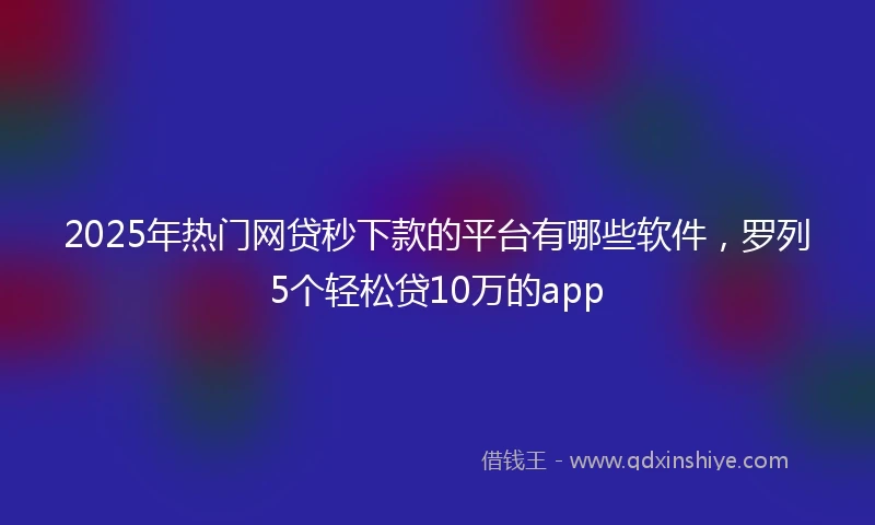 2025年热门网贷秒下款的平台有哪些软件，罗列5个轻松贷10万的app