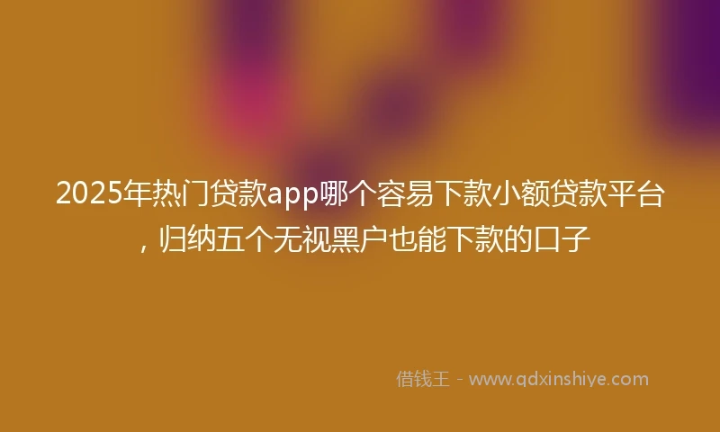 2025年热门贷款app哪个容易下款小额贷款平台，归纳五个无视黑户也能下款的口子