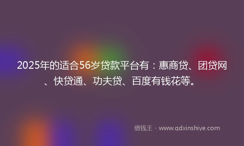 2025年的适合56岁贷款平台有：惠商贷、团贷网、快贷通、功夫贷、百度有钱花等。