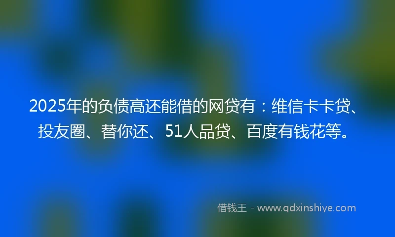 2025年的负债高还能借的网贷有：维信卡卡贷、投友圈、替你还、51人品贷、百度有钱花等。