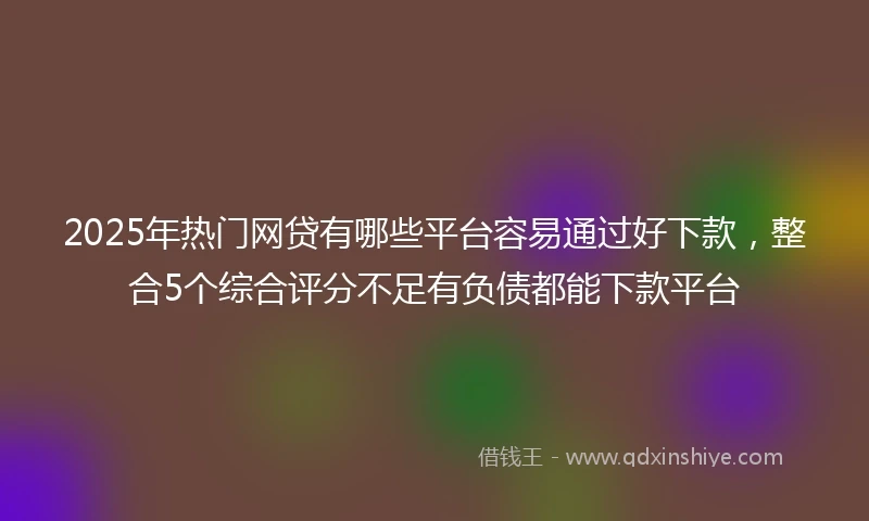 2025年热门网贷有哪些平台容易通过好下款，整合5个综合评分不足有负债都能下款平台