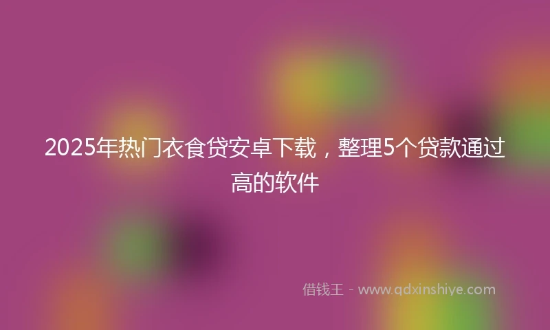 2025年热门衣食贷安卓下载，整理5个贷款通过高的软件