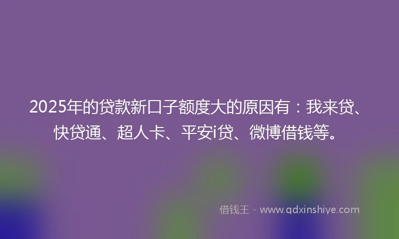 2025年的贷款新口子额度大的原因有：我来贷、快贷通、超人卡、平安i贷、微博借钱等。