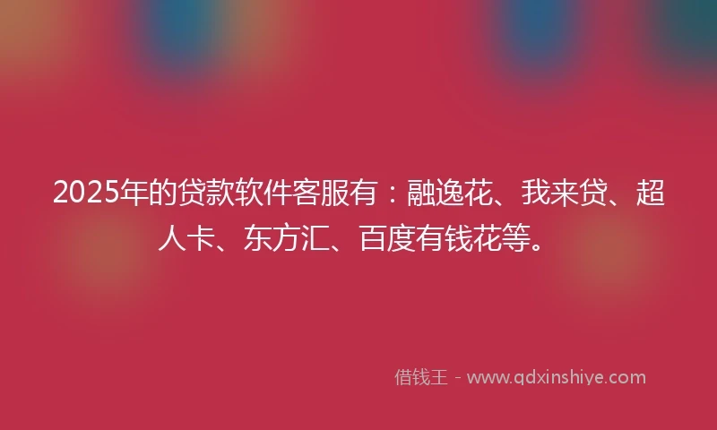 2025年的贷款软件客服有：融逸花、我来贷、超人卡、东方汇、百度有钱花等。
