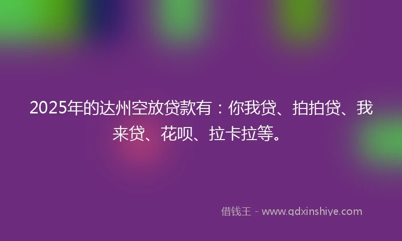 2025年的达州空放贷款有：你我贷、拍拍贷、我来贷、花呗、拉卡拉等。