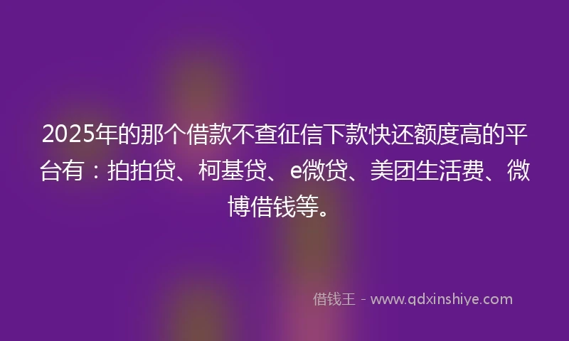 2025年的那个借款不查征信下款快还额度高的平台有：拍拍贷、柯基贷、e微贷、美团生活费、微博借钱等。