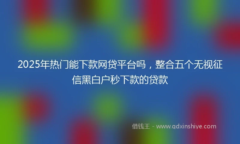 2025年热门能下款网贷平台吗，整合五个无视征信黑白户秒下款的贷款