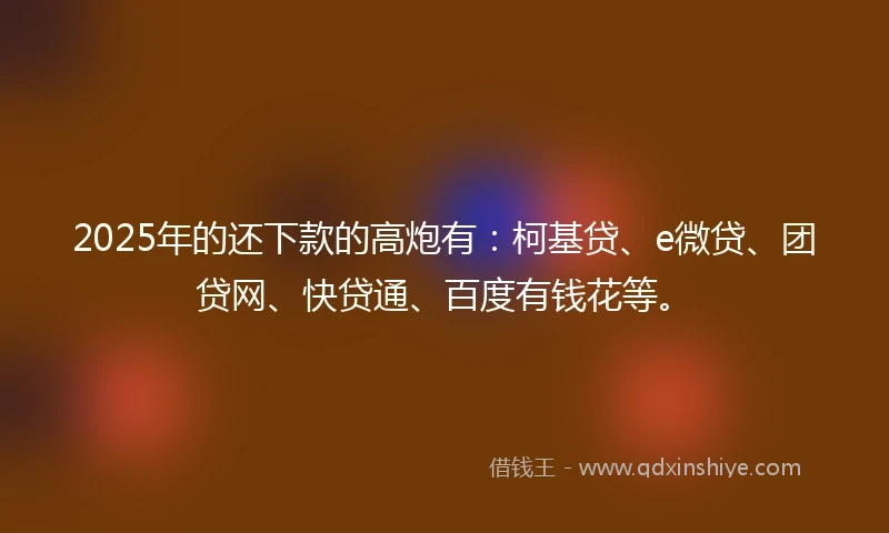 2025年的还下款的高炮有：柯基贷、e微贷、团贷网、快贷通、百度有钱花等。
