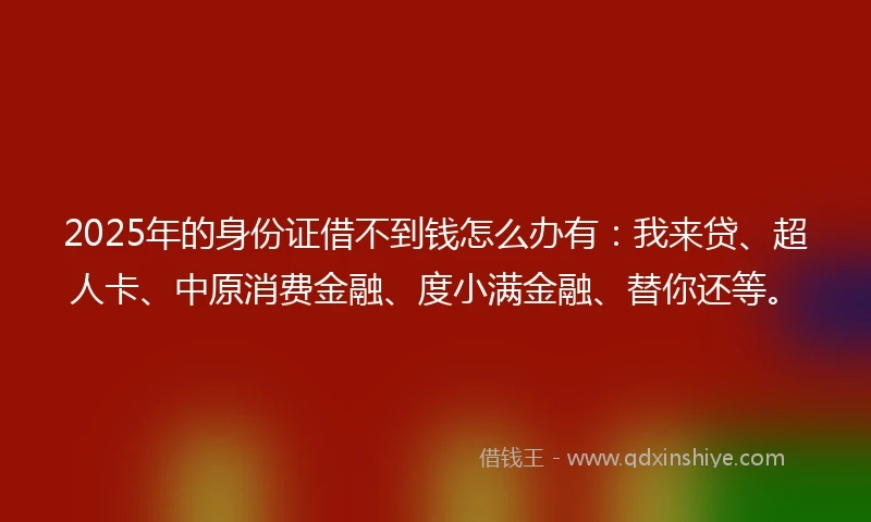 2025年的身份证借不到钱怎么办有：我来贷、超人卡、中原消费金融、度小满金融、替你还等。