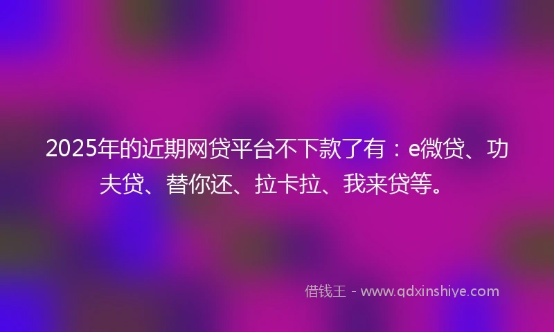 2025年的近期网贷平台不下款了有：e微贷、功夫贷、替你还、拉卡拉、我来贷等。