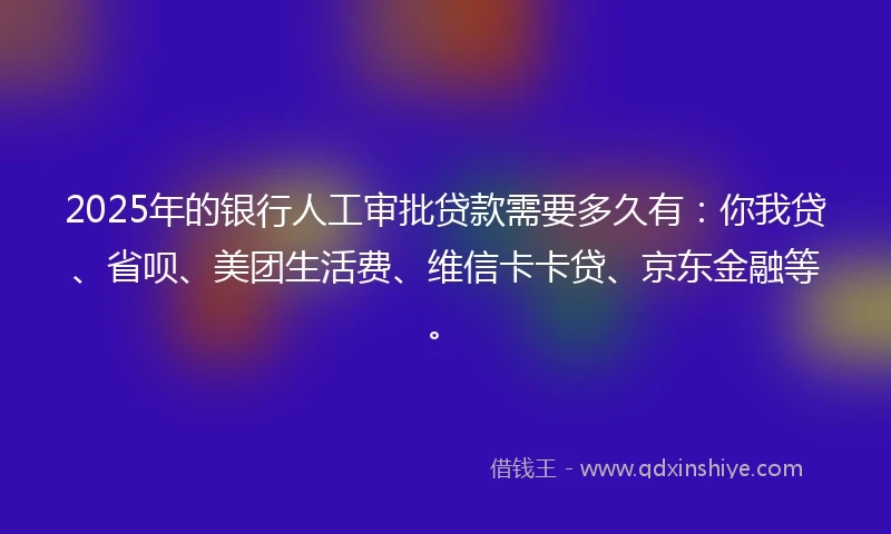 2025年的银行人工审批贷款需要多久有：你我贷、省呗、美团生活费、维信卡卡贷、京东金融等。