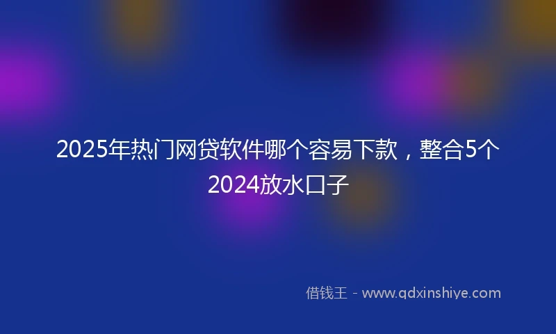 2025年热门网贷软件哪个容易下款，整合5个2024放水口子