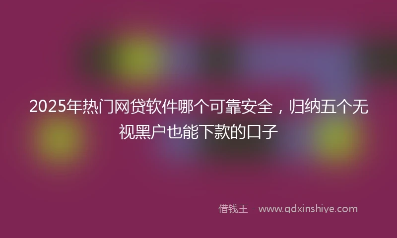 2025年热门网贷软件哪个可靠安全，归纳五个无视黑户也能下款的口子