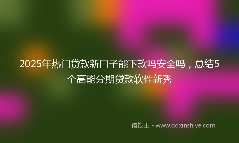 2025年热门贷款新口子能下款吗安全吗，总结5个高能分期贷款软件新秀