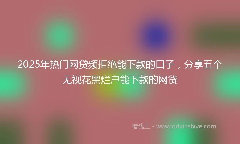 2025年热门网贷频拒绝能下款的口子，分享五个无视花黑烂户能下款的网贷