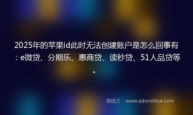 2025年的苹果id此时无法创建账户是怎么回事有：e微贷、分期乐、惠商贷、读秒贷、51人品贷等。