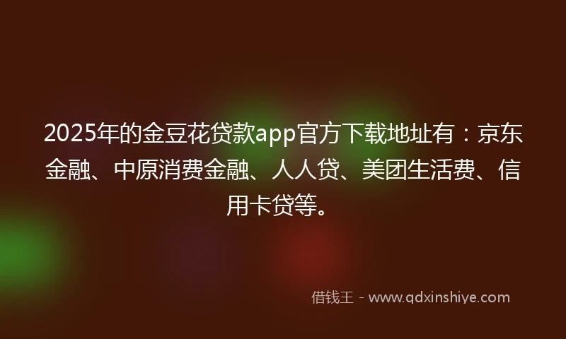 2025年的金豆花贷款app官方下载地址有：京东金融、中原消费金融、人人贷、美团生活费、信用卡贷等。