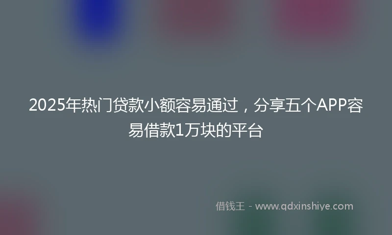 2025年热门贷款小额容易通过，分享五个APP容易借款1万块的平台