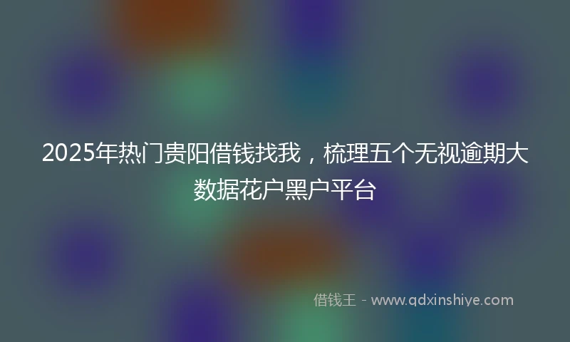 2025年热门贵阳借钱找我，梳理五个无视逾期大数据花户黑户平台