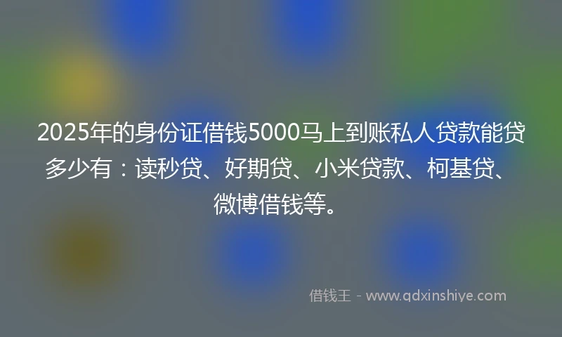 2025年的身份证借钱5000马上到账私人贷款能贷多少有：读秒贷、好期贷、小米贷款、柯基贷、微博借钱等。