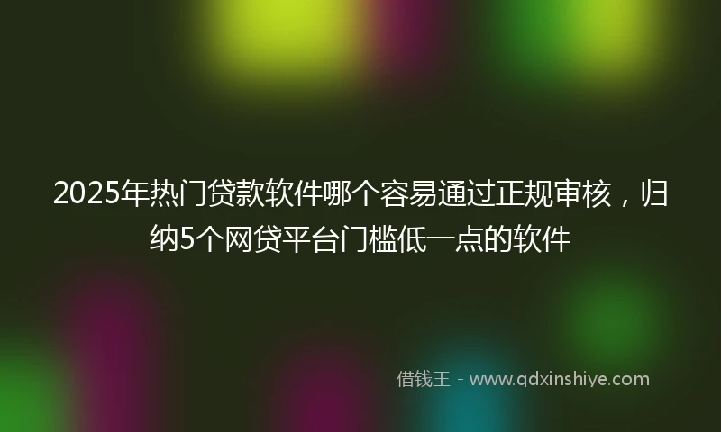 2025年热门贷款软件哪个容易通过正规审核，归纳5个网贷平台门槛低一点的软件
