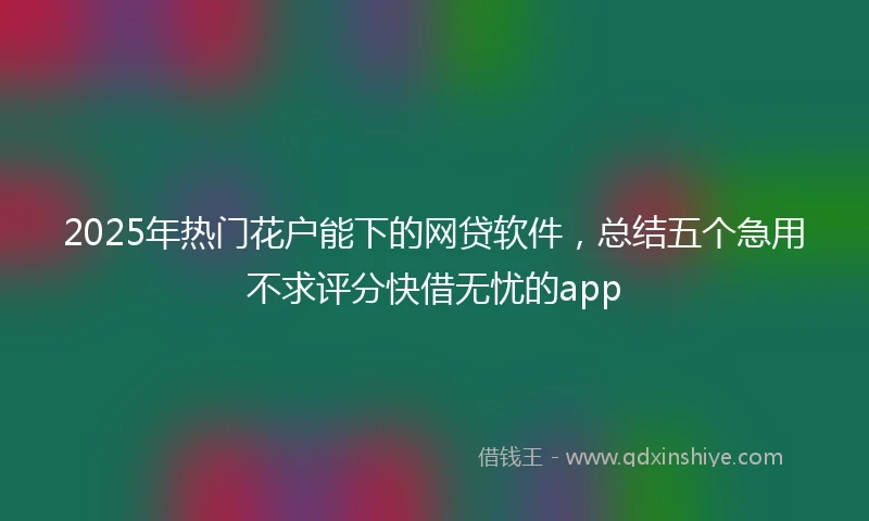 2025年热门花户能下的网贷软件，总结五个急用不求评分快借无忧的app