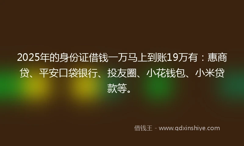 2025年的身份证借钱一万马上到账19万有：惠商贷、平安口袋银行、投友圈、小花钱包、小米贷款等。