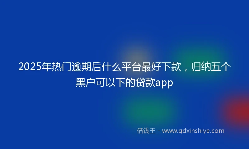 2025年热门逾期后什么平台最好下款，归纳五个黑户可以下的贷款app