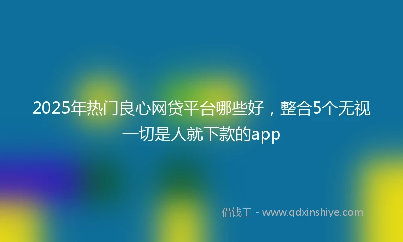 2025年热门良心网贷平台哪些好，整合5个无视一切是人就下款的app