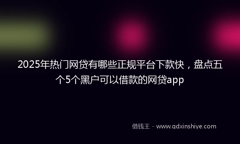 2025年热门网贷有哪些正规平台下款快，盘点五个5个黑户可以借款的网贷app