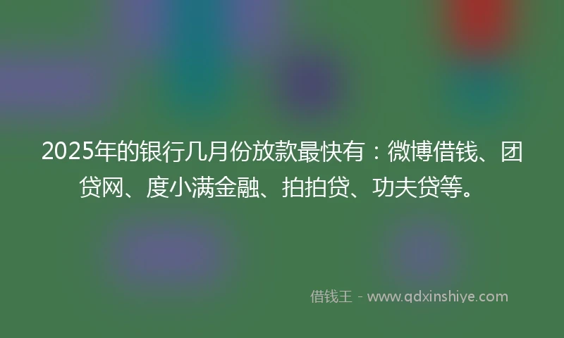2025年的银行几月份放款最快有：微博借钱、团贷网、度小满金融、拍拍贷、功夫贷等。
