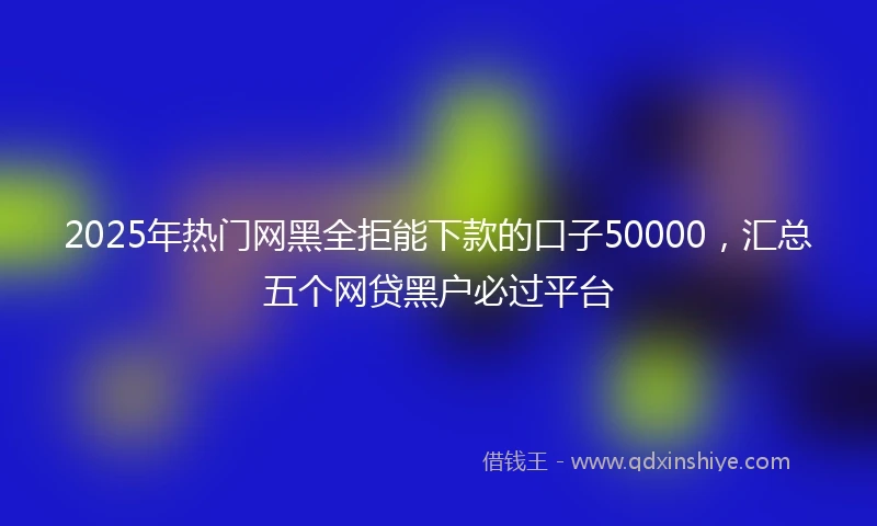 2025年热门网黑全拒能下款的口子50000，汇总五个网贷黑户必过平台