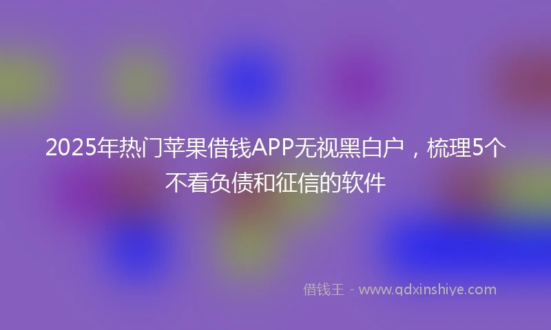 2025年热门苹果借钱APP无视黑白户，梳理5个不看负债和征信的软件