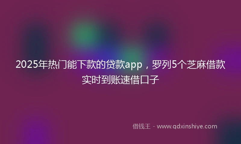 2025年热门能下款的贷款app，罗列5个芝麻借款实时到账速借口子