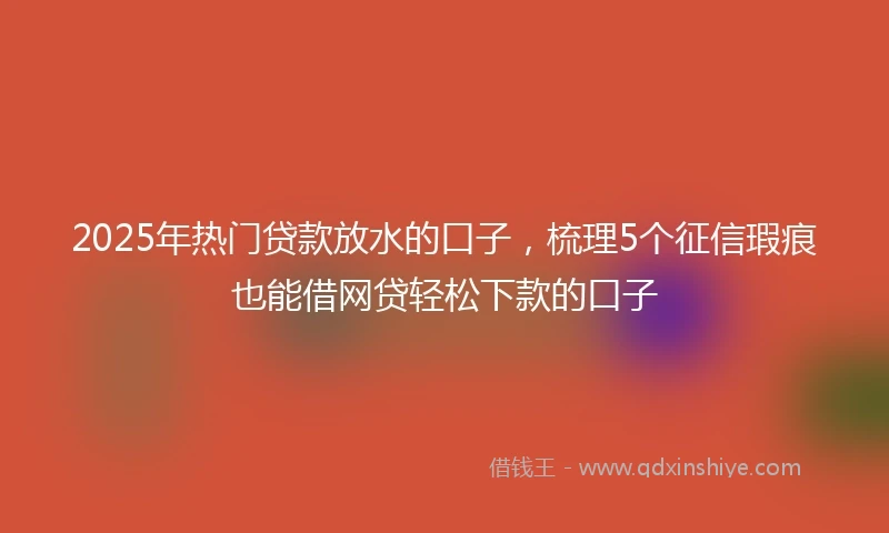 2025年热门贷款放水的口子，梳理5个征信瑕疵也能借网贷轻松下款的口子